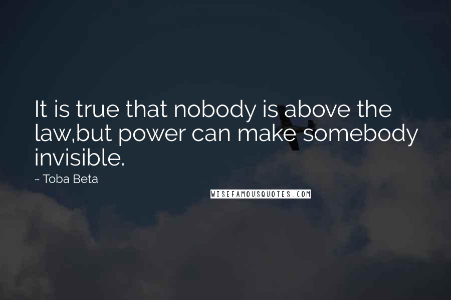 Toba Beta Quotes: It is true that nobody is above the law,but power can make somebody invisible.