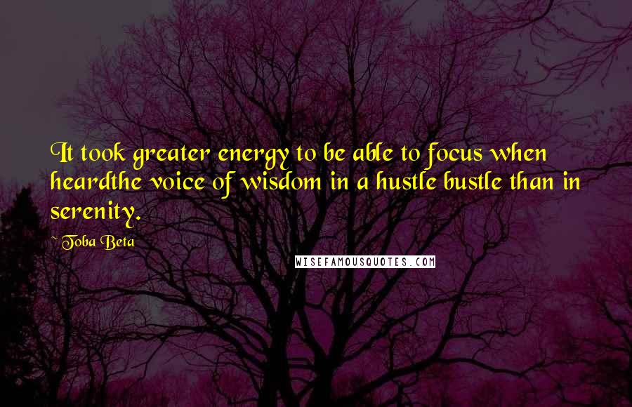 Toba Beta Quotes: It took greater energy to be able to focus when heardthe voice of wisdom in a hustle bustle than in serenity.