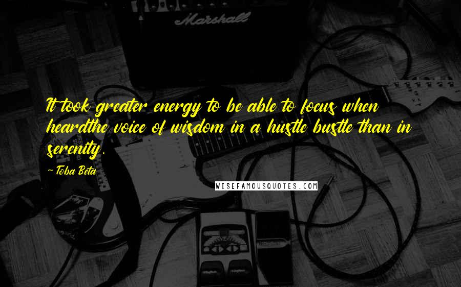 Toba Beta Quotes: It took greater energy to be able to focus when heardthe voice of wisdom in a hustle bustle than in serenity.