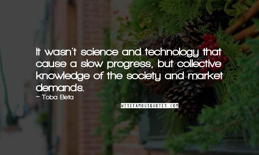 Toba Beta Quotes: It wasn't science and technology that cause a slow progress, but collective knowledge of the society and market demands.