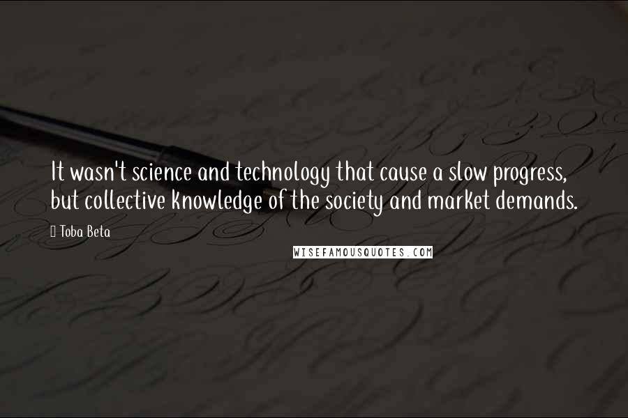 Toba Beta Quotes: It wasn't science and technology that cause a slow progress, but collective knowledge of the society and market demands.