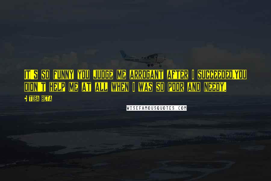 Toba Beta Quotes: It's so funny you judge me arrogant after I succeeded.You didn't help me at all when I was so poor and needy.