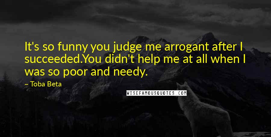 Toba Beta Quotes: It's so funny you judge me arrogant after I succeeded.You didn't help me at all when I was so poor and needy.