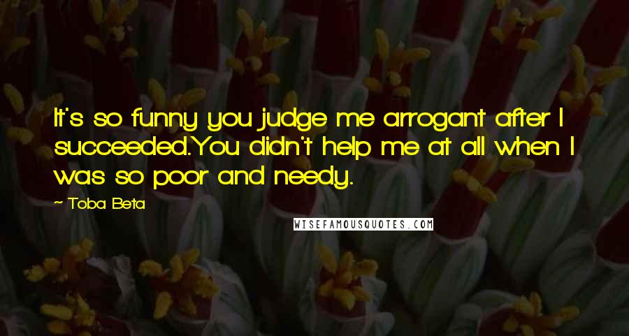 Toba Beta Quotes: It's so funny you judge me arrogant after I succeeded.You didn't help me at all when I was so poor and needy.