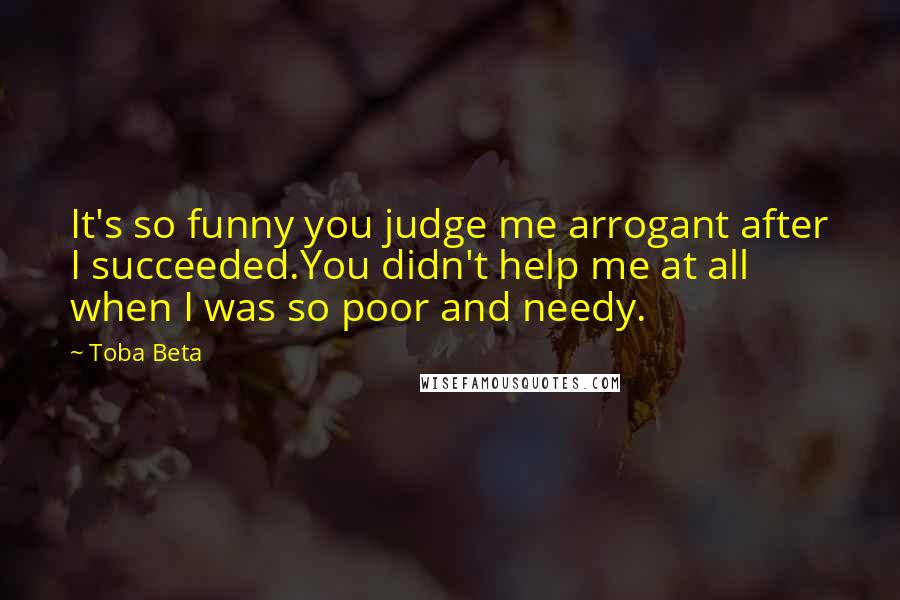 Toba Beta Quotes: It's so funny you judge me arrogant after I succeeded.You didn't help me at all when I was so poor and needy.