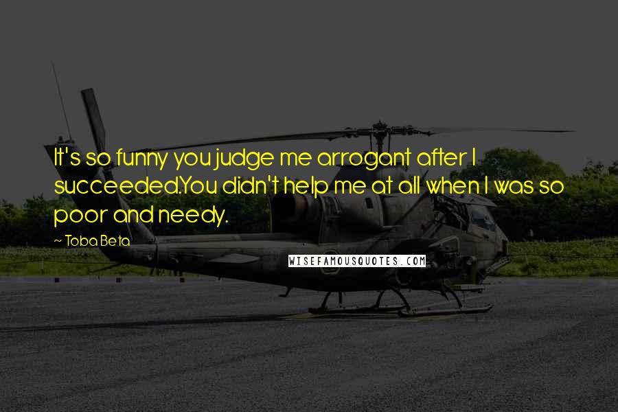 Toba Beta Quotes: It's so funny you judge me arrogant after I succeeded.You didn't help me at all when I was so poor and needy.