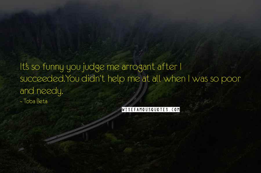 Toba Beta Quotes: It's so funny you judge me arrogant after I succeeded.You didn't help me at all when I was so poor and needy.