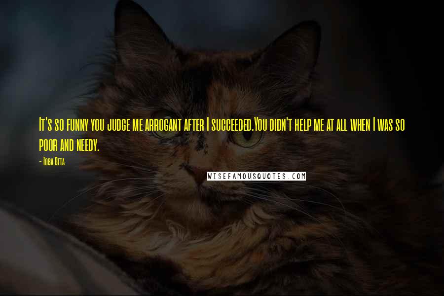 Toba Beta Quotes: It's so funny you judge me arrogant after I succeeded.You didn't help me at all when I was so poor and needy.