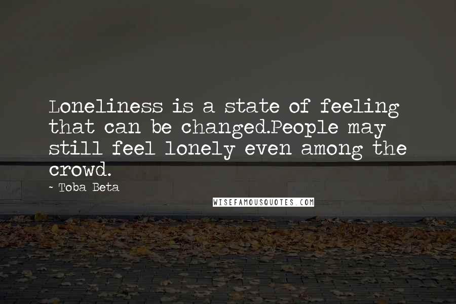 Toba Beta Quotes: Loneliness is a state of feeling that can be changed.People may still feel lonely even among the crowd.
