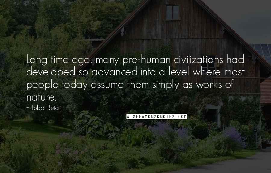 Toba Beta Quotes: Long time ago, many pre-human civilizations had developed so advanced into a level where most people today assume them simply as works of nature.