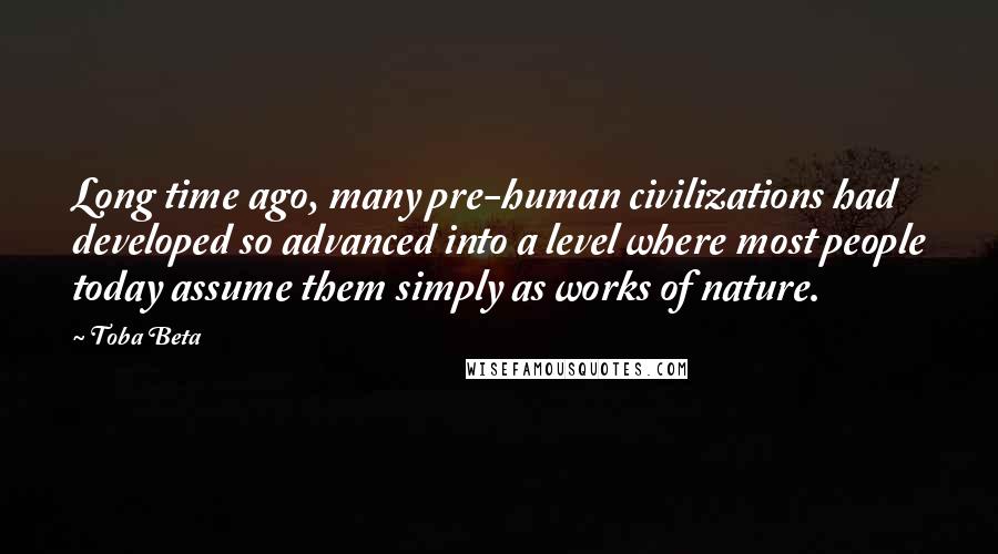 Toba Beta Quotes: Long time ago, many pre-human civilizations had developed so advanced into a level where most people today assume them simply as works of nature.