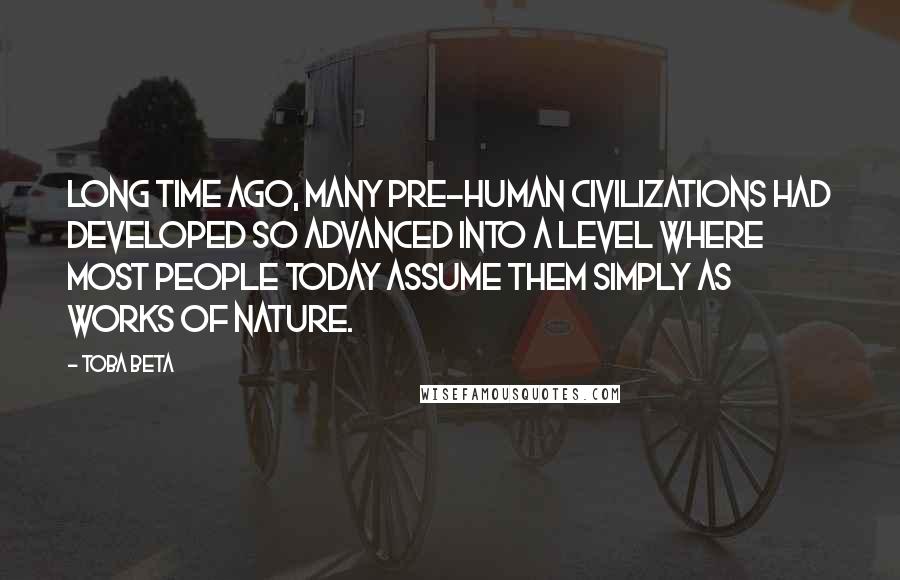 Toba Beta Quotes: Long time ago, many pre-human civilizations had developed so advanced into a level where most people today assume them simply as works of nature.