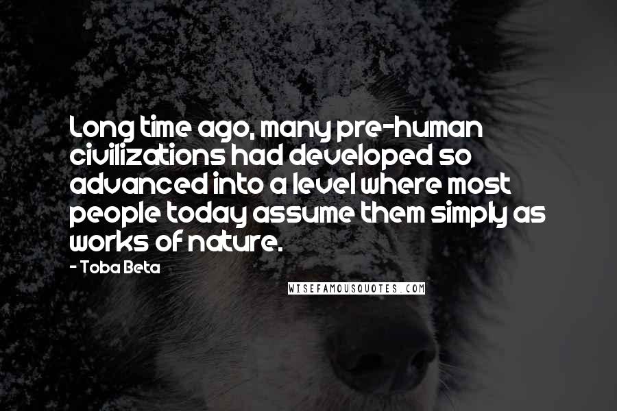 Toba Beta Quotes: Long time ago, many pre-human civilizations had developed so advanced into a level where most people today assume them simply as works of nature.