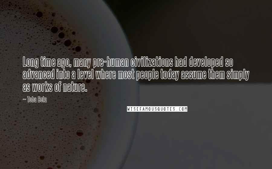 Toba Beta Quotes: Long time ago, many pre-human civilizations had developed so advanced into a level where most people today assume them simply as works of nature.