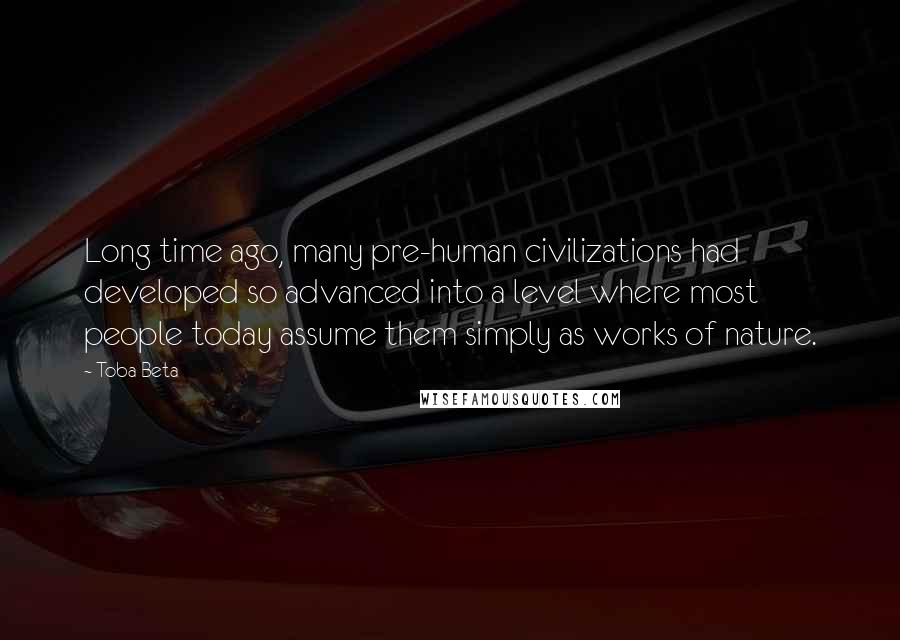 Toba Beta Quotes: Long time ago, many pre-human civilizations had developed so advanced into a level where most people today assume them simply as works of nature.