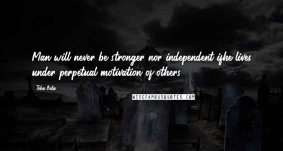 Toba Beta Quotes: Man will never be stronger nor independent ifhe lives under perpetual motivation of others.