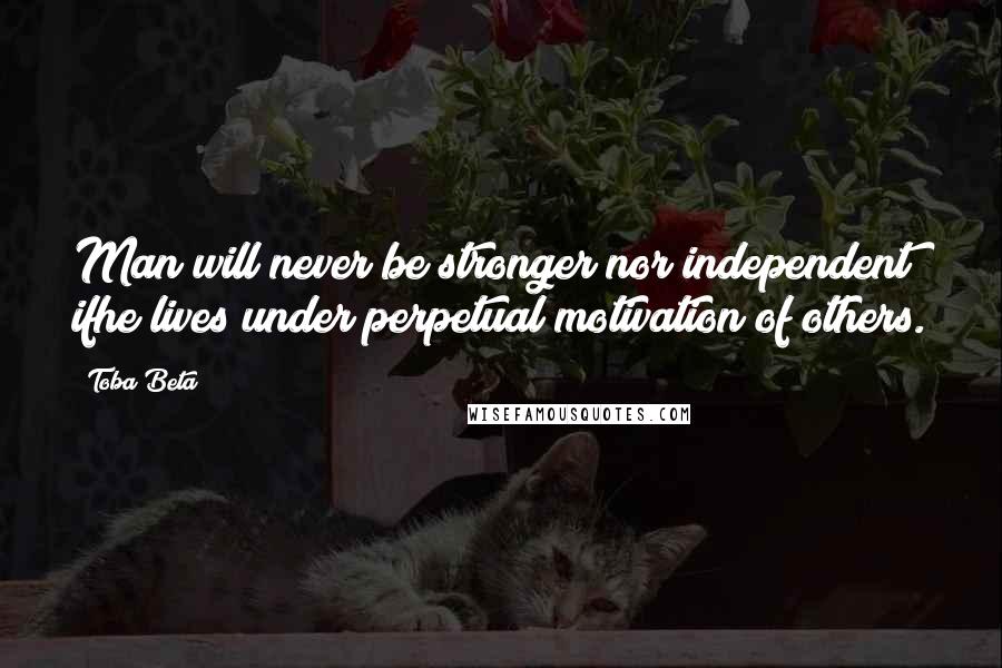 Toba Beta Quotes: Man will never be stronger nor independent ifhe lives under perpetual motivation of others.