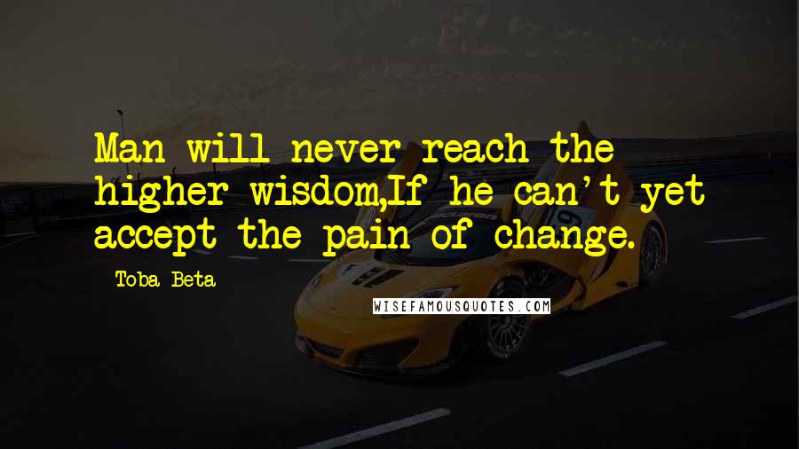 Toba Beta Quotes: Man will never reach the higher wisdom,If he can't yet accept the pain of change.