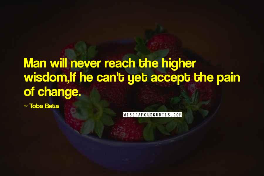 Toba Beta Quotes: Man will never reach the higher wisdom,If he can't yet accept the pain of change.