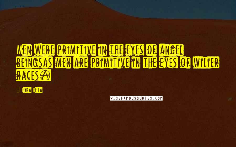 Toba Beta Quotes: Men were primitive in the eyes of angel beingsas men are primitive in the eyes of wilier races.