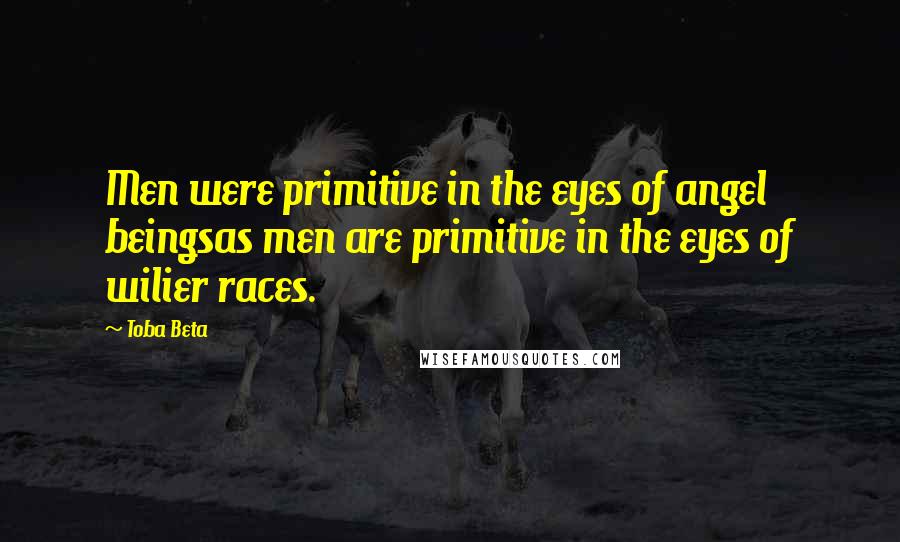 Toba Beta Quotes: Men were primitive in the eyes of angel beingsas men are primitive in the eyes of wilier races.