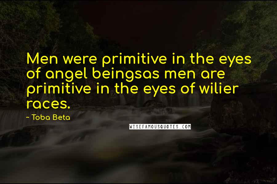 Toba Beta Quotes: Men were primitive in the eyes of angel beingsas men are primitive in the eyes of wilier races.