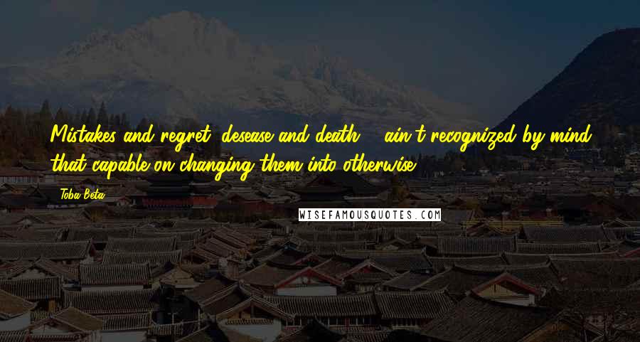 Toba Beta Quotes: Mistakes and regret, desease and death ... ain't recognized by mind that capable on changing them into otherwise.