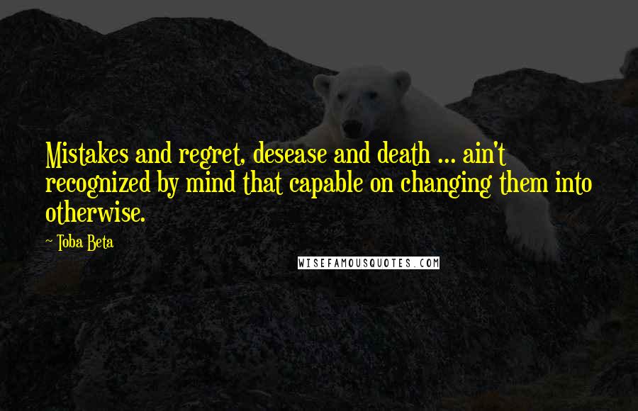 Toba Beta Quotes: Mistakes and regret, desease and death ... ain't recognized by mind that capable on changing them into otherwise.