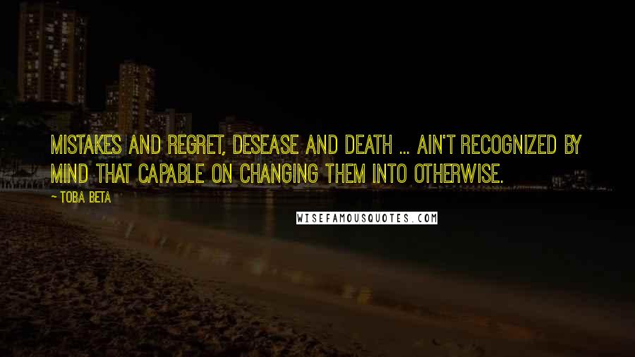 Toba Beta Quotes: Mistakes and regret, desease and death ... ain't recognized by mind that capable on changing them into otherwise.