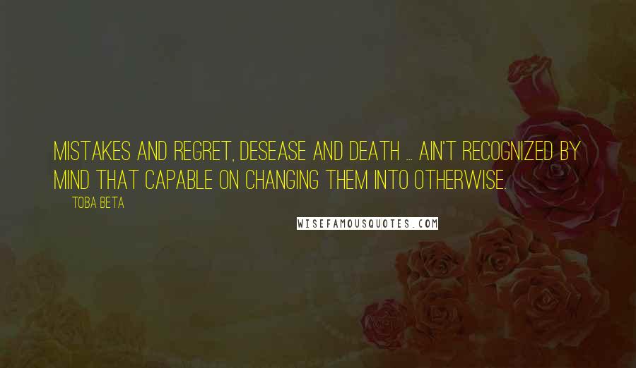 Toba Beta Quotes: Mistakes and regret, desease and death ... ain't recognized by mind that capable on changing them into otherwise.