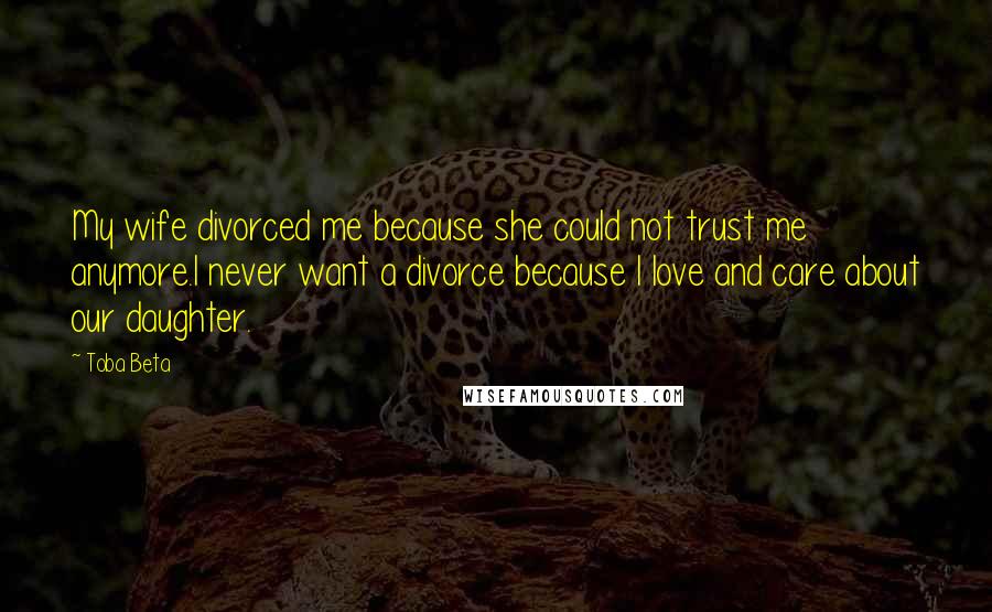 Toba Beta Quotes: My wife divorced me because she could not trust me anymore.I never want a divorce because I love and care about our daughter.