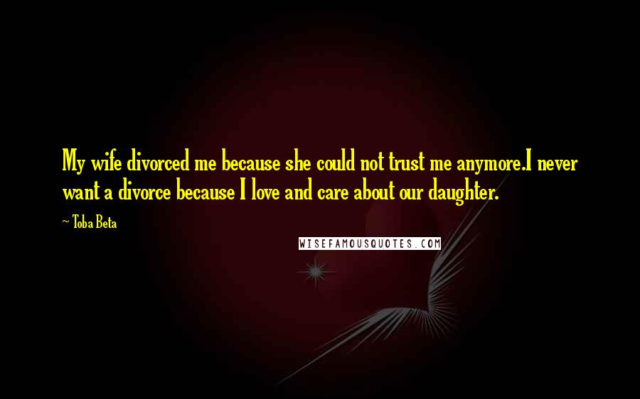 Toba Beta Quotes: My wife divorced me because she could not trust me anymore.I never want a divorce because I love and care about our daughter.