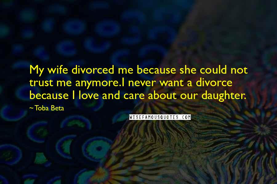 Toba Beta Quotes: My wife divorced me because she could not trust me anymore.I never want a divorce because I love and care about our daughter.