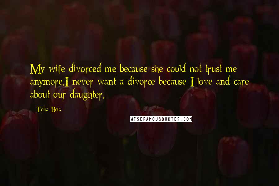 Toba Beta Quotes: My wife divorced me because she could not trust me anymore.I never want a divorce because I love and care about our daughter.