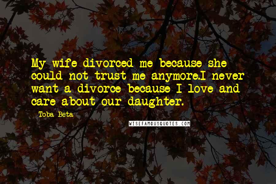 Toba Beta Quotes: My wife divorced me because she could not trust me anymore.I never want a divorce because I love and care about our daughter.