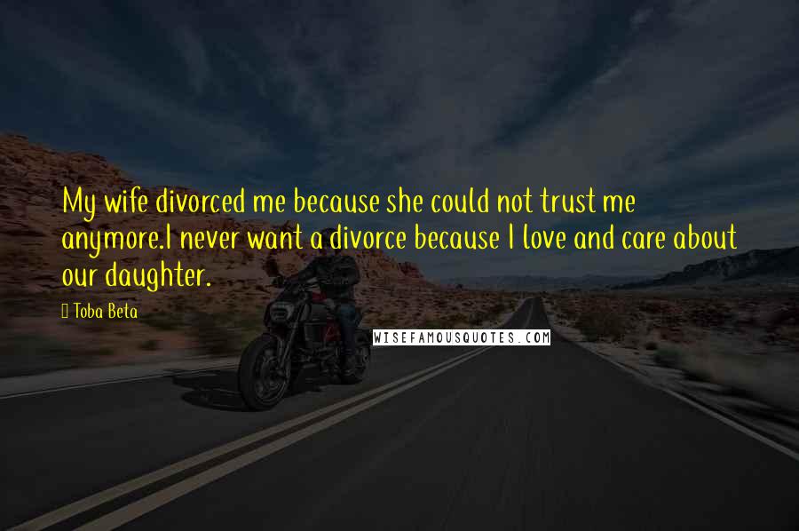 Toba Beta Quotes: My wife divorced me because she could not trust me anymore.I never want a divorce because I love and care about our daughter.