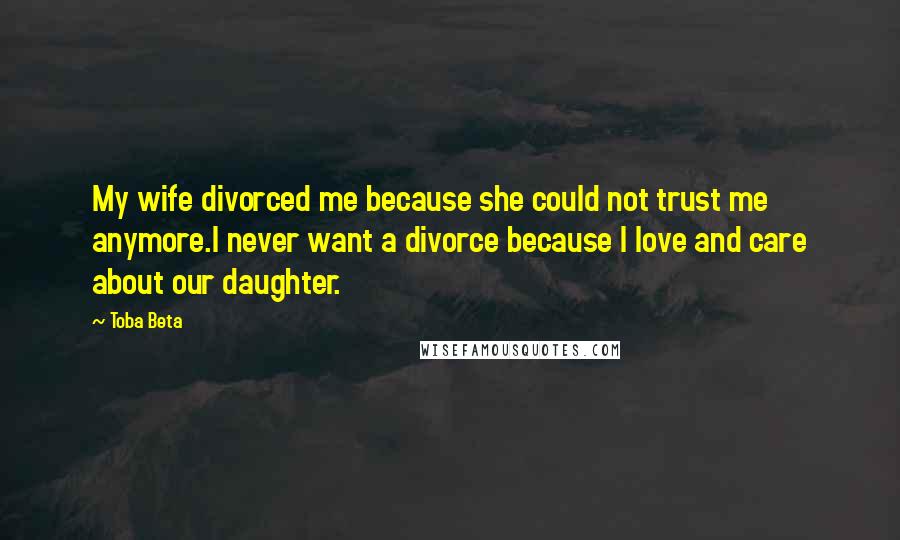 Toba Beta Quotes: My wife divorced me because she could not trust me anymore.I never want a divorce because I love and care about our daughter.