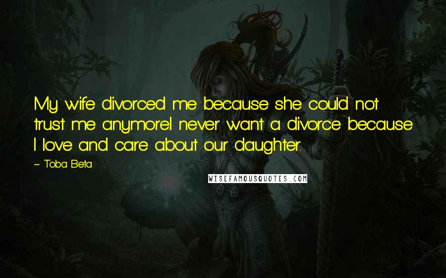 Toba Beta Quotes: My wife divorced me because she could not trust me anymore.I never want a divorce because I love and care about our daughter.