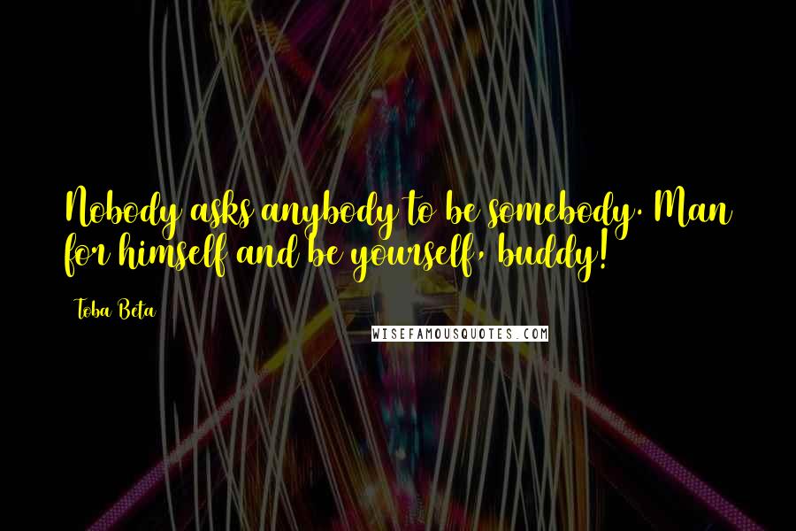 Toba Beta Quotes: Nobody asks anybody to be somebody. Man for himself and be yourself, buddy!