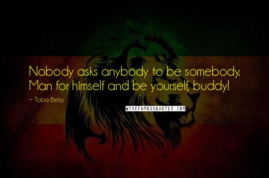 Toba Beta Quotes: Nobody asks anybody to be somebody. Man for himself and be yourself, buddy!