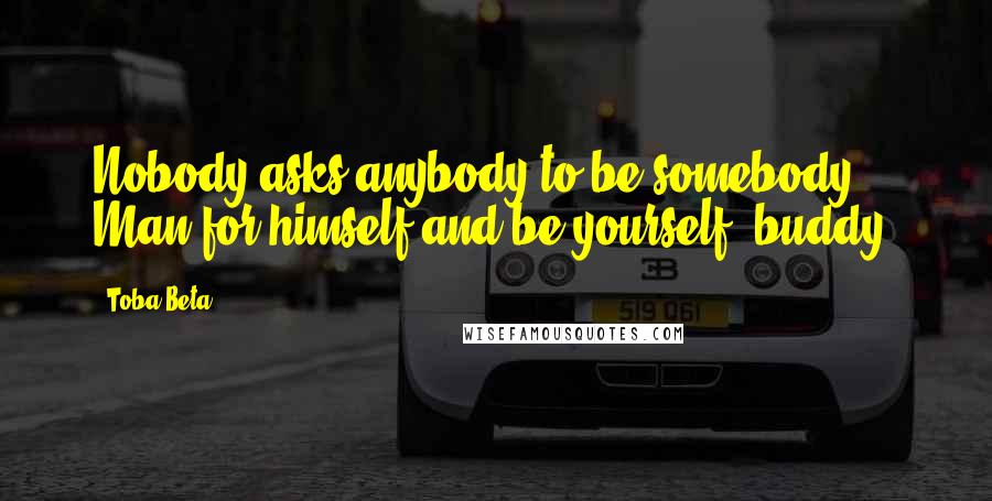 Toba Beta Quotes: Nobody asks anybody to be somebody. Man for himself and be yourself, buddy!