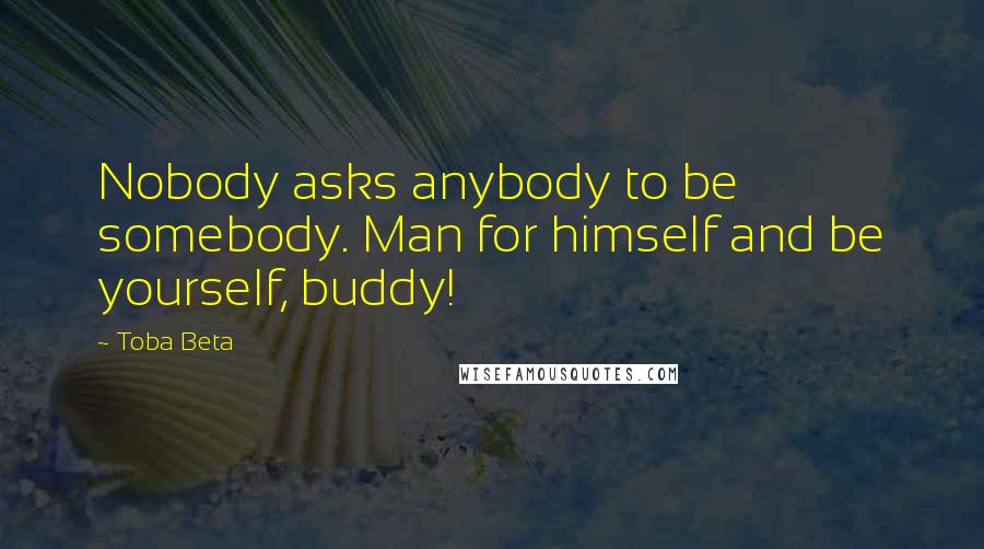 Toba Beta Quotes: Nobody asks anybody to be somebody. Man for himself and be yourself, buddy!