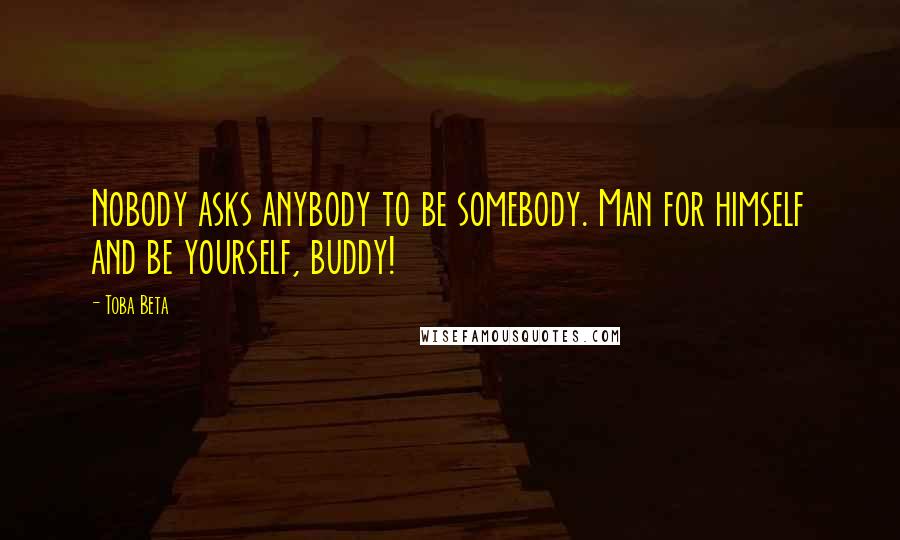 Toba Beta Quotes: Nobody asks anybody to be somebody. Man for himself and be yourself, buddy!