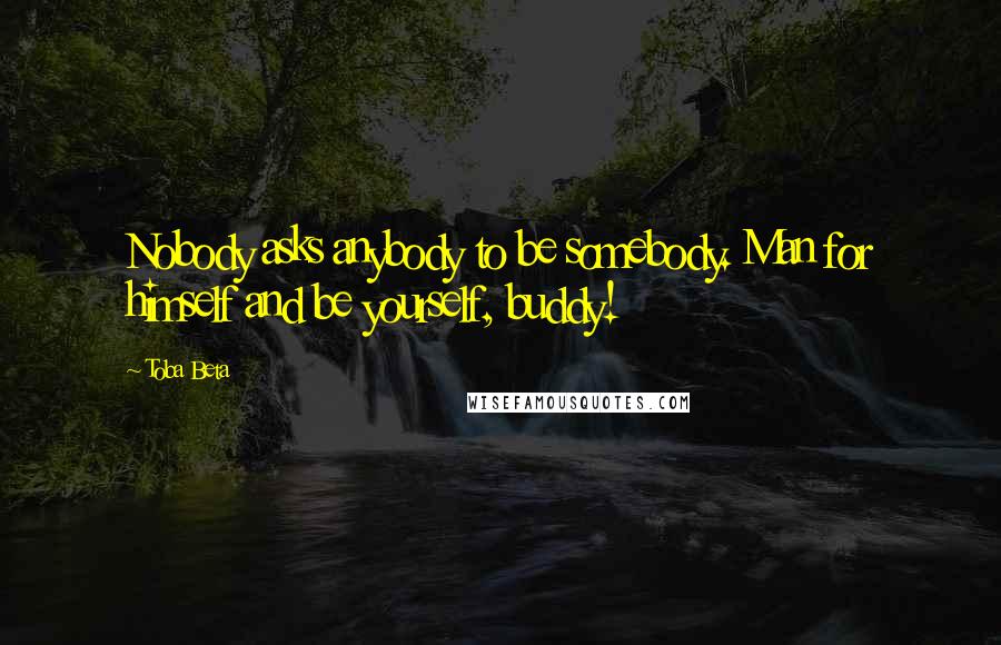 Toba Beta Quotes: Nobody asks anybody to be somebody. Man for himself and be yourself, buddy!