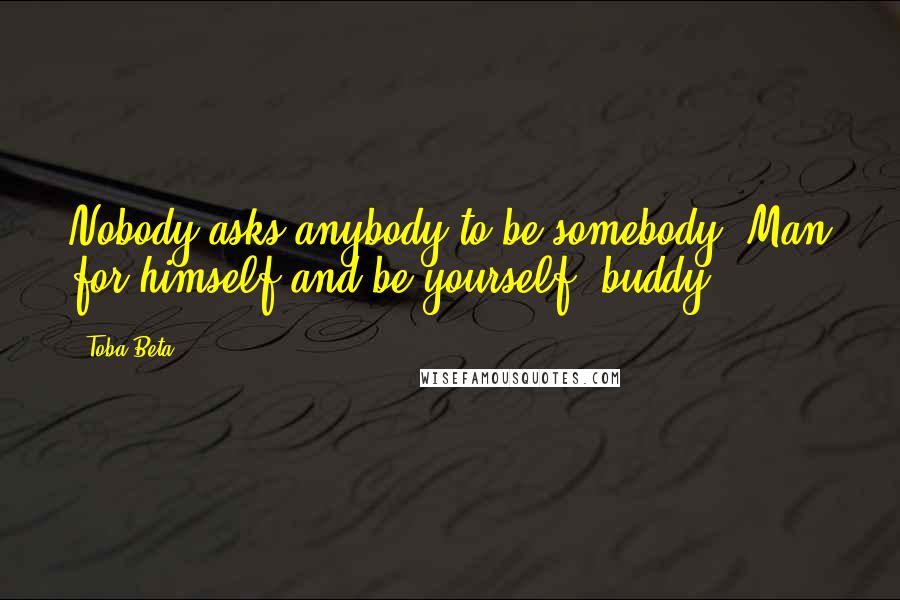 Toba Beta Quotes: Nobody asks anybody to be somebody. Man for himself and be yourself, buddy!