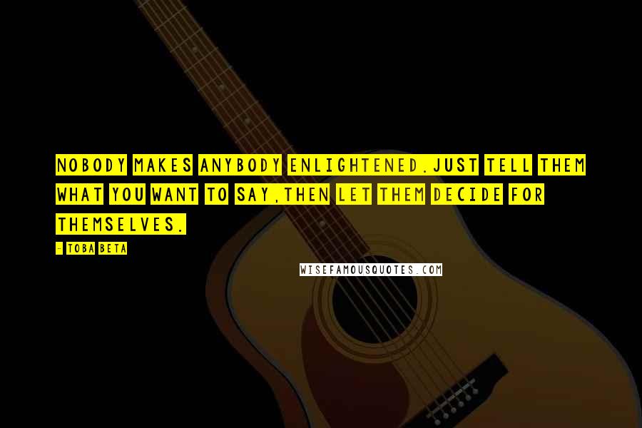 Toba Beta Quotes: Nobody makes anybody enlightened.Just tell them what you want to say,then let them decide for themselves.