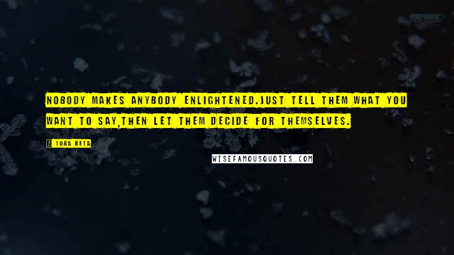 Toba Beta Quotes: Nobody makes anybody enlightened.Just tell them what you want to say,then let them decide for themselves.