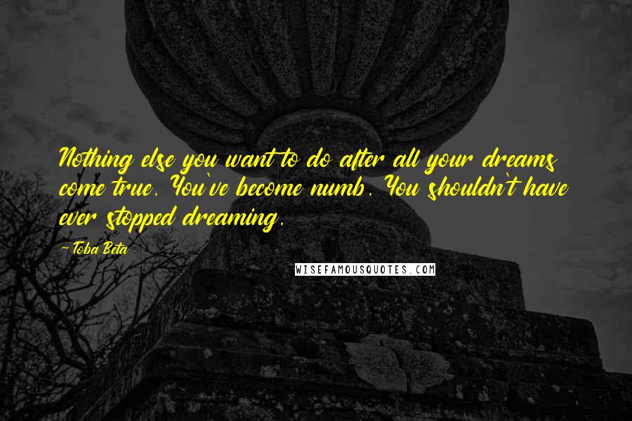 Toba Beta Quotes: Nothing else you want to do after all your dreams come true. You've become numb. You shouldn't have ever stopped dreaming.