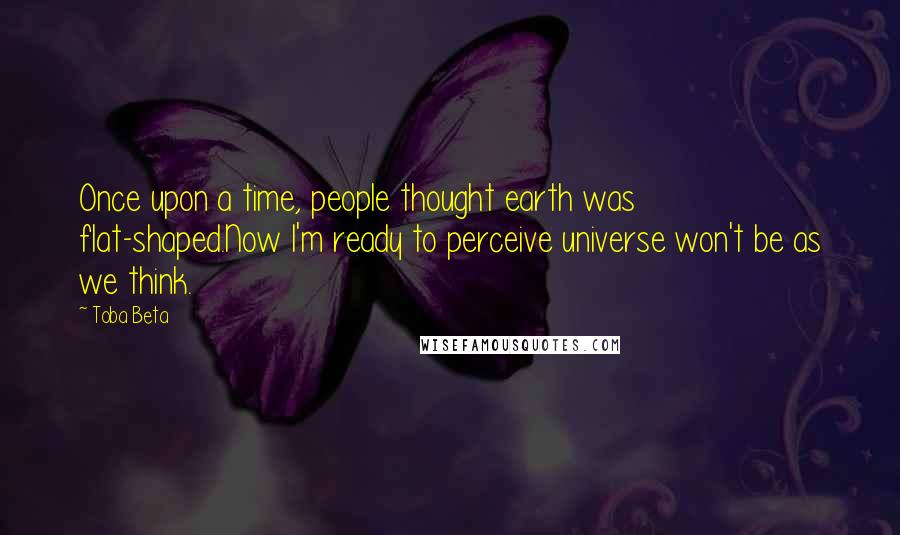 Toba Beta Quotes: Once upon a time, people thought earth was flat-shaped.Now I'm ready to perceive universe won't be as we think.