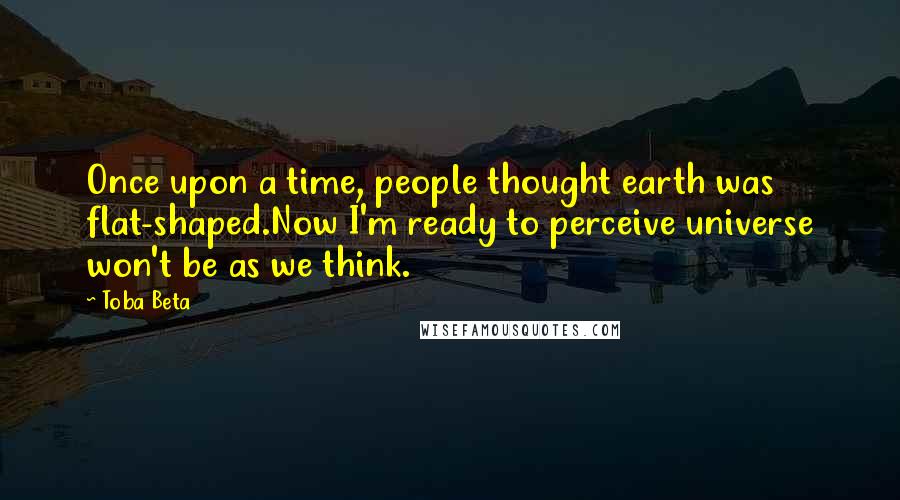 Toba Beta Quotes: Once upon a time, people thought earth was flat-shaped.Now I'm ready to perceive universe won't be as we think.